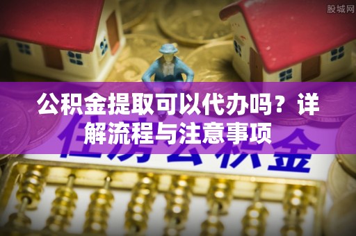 叙永公积金提取可以代办吗？详解流程与注意事项