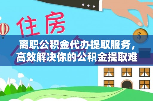 叙永离职公积金代办提取服务，高效解决你的公积金提取难题