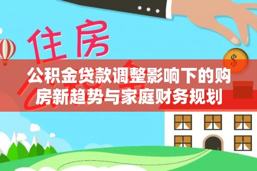 叙永公积金贷款调整影响下的购房新趋势与家庭财务规划