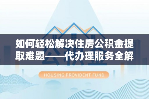 叙永如何轻松解决住房公积金提取难题——代办理服务全解析