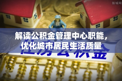 叙永解读公积金管理中心职能，优化城市居民生活质量