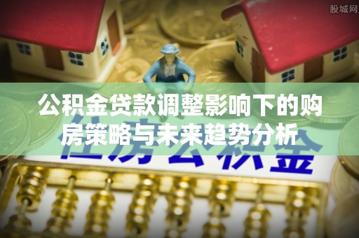 叙永公积金贷款调整影响下的购房策略与未来趋势分析