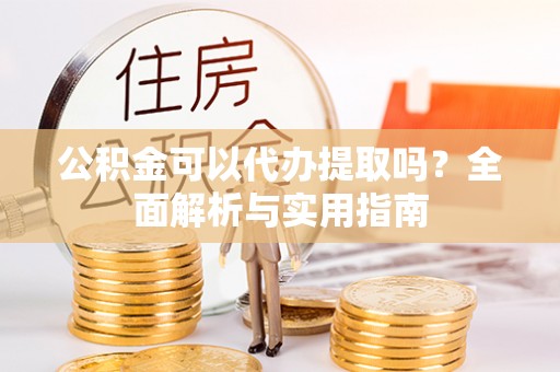 叙永公积金可以代办提取吗？全面解析与实用指南