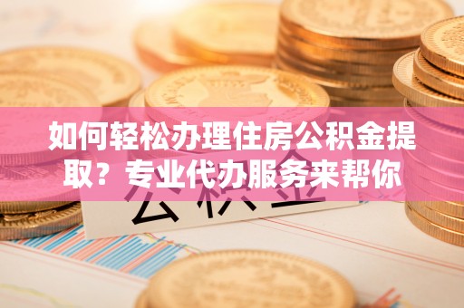 叙永如何轻松办理住房公积金提取？专业代办服务来帮你
