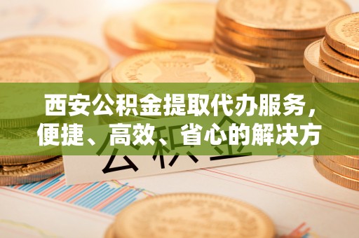 叙永西安公积金提取代办服务，便捷、高效、省心的解决方案