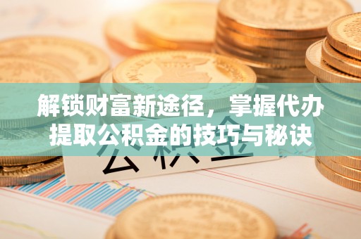 叙永解锁财富新途径，掌握代办提取公积金的技巧与秘诀