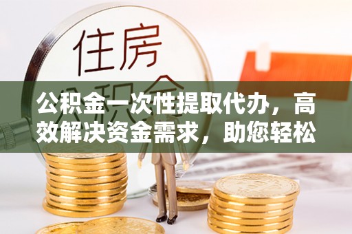 叙永公积金一次性提取代办，高效解决资金需求，助您轻松应对生活难题