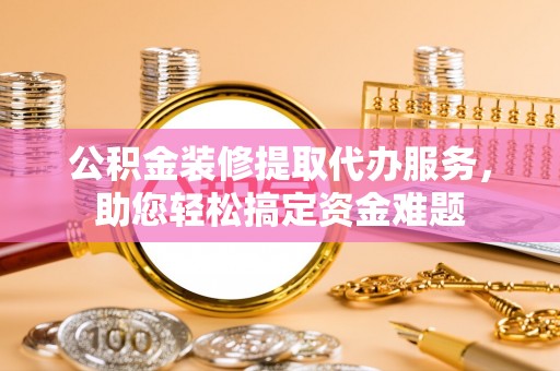 叙永公积金装修提取代办服务，助您轻松搞定资金难题