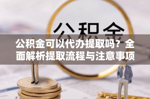 叙永公积金可以代办提取吗？全面解析提取流程与注意事项