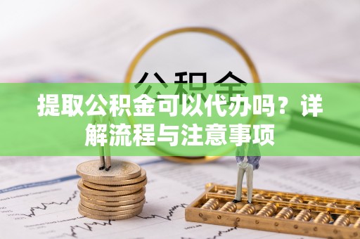叙永提取公积金可以代办吗？详解流程与注意事项
