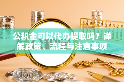 叙永公积金可以代办提取吗？详解政策、流程与注意事项