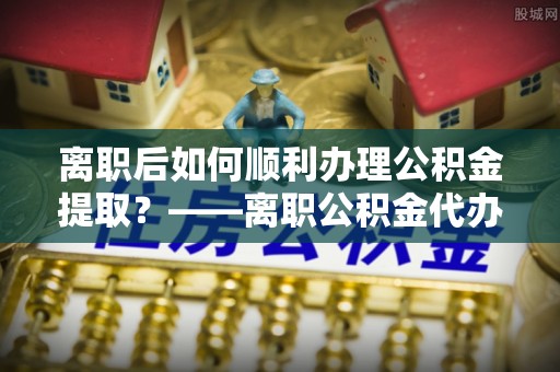 叙永离职后如何顺利办理公积金提取？——离职公积金代办提取全攻略