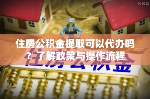 叙永住房公积金提取可以代办吗？了解政策与操作流程