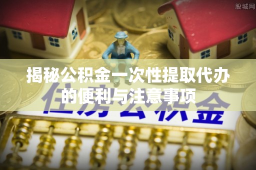 叙永揭秘公积金一次性提取代办的便利与注意事项