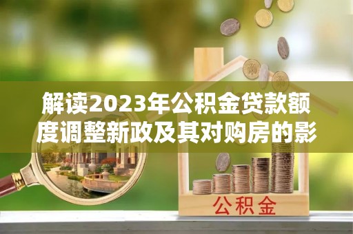 叙永解读2023年公积金贷款额度调整新政及其对购房的影响
