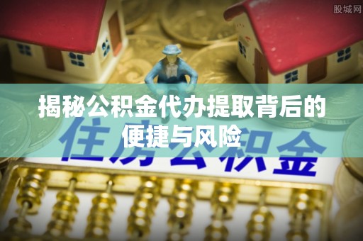 叙永揭秘公积金代办提取背后的便捷与风险
