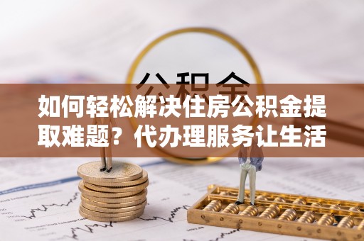 叙永如何轻松解决住房公积金提取难题？代办理服务让生活更简单