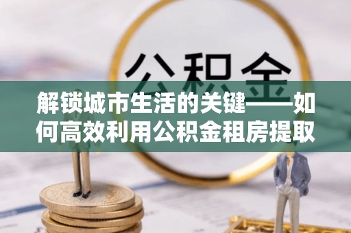 叙永解锁城市生活的关键——如何高效利用公积金租房提取实现居住自由