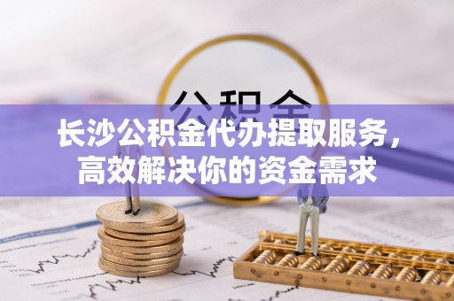叙永长沙公积金代办提取服务，高效解决你的资金需求