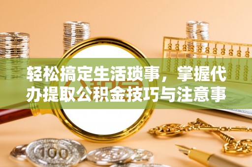 叙永轻松搞定生活琐事，掌握代办提取公积金技巧与注意事项