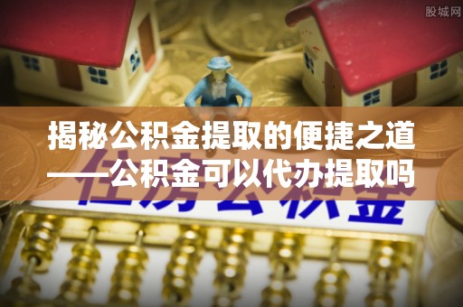 叙永揭秘公积金提取的便捷之道——公积金可以代办提取吗？