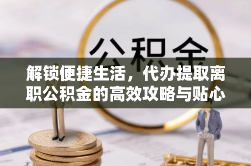叙永解锁便捷生活，代办提取离职公积金的高效攻略与贴心建议