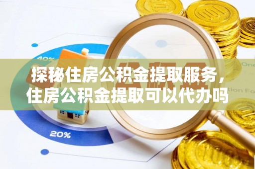 叙永探秘住房公积金提取服务，住房公积金提取可以代办吗的全方位解析