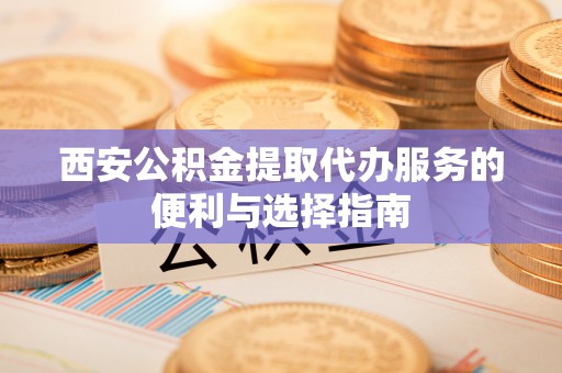 叙永西安公积金提取代办服务的便利与选择指南