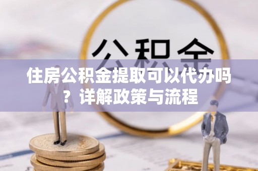 叙永住房公积金提取可以代办吗？详解政策与流程