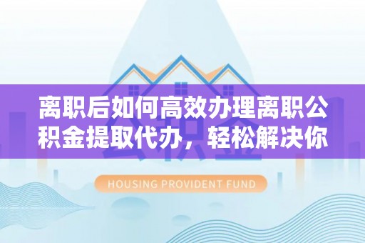叙永离职后如何高效办理离职公积金提取代办，轻松解决你的后顾之忧