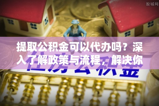 叙永提取公积金可以代办吗？深入了解政策与流程，解决你的疑问