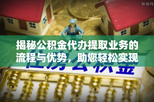 叙永揭秘公积金代办提取业务的流程与优势，助您轻松实现资金利用最大化