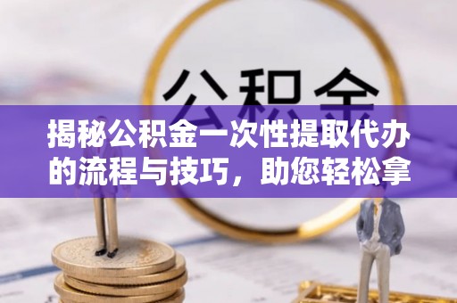 叙永揭秘公积金一次性提取代办的流程与技巧，助您轻松拿钱！