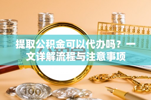 叙永提取公积金可以代办吗？一文详解流程与注意事项