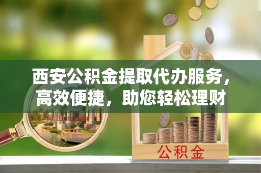 叙永西安公积金提取代办服务，高效便捷，助您轻松理财