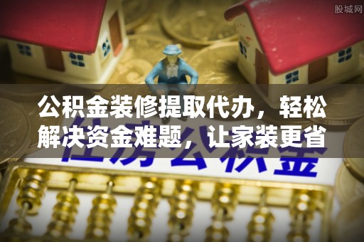 叙永公积金装修提取代办，轻松解决资金难题，让家装更省心