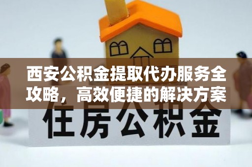 叙永西安公积金提取代办服务全攻略，高效便捷的解决方案