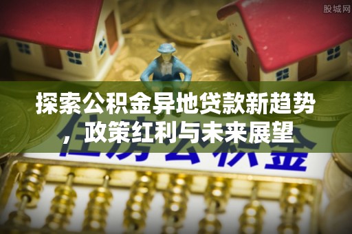 叙永探索公积金异地贷款新趋势，政策红利与未来展望