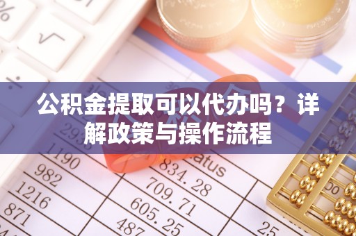 叙永公积金提取可以代办吗？详解政策与操作流程