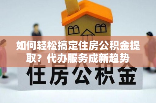 叙永如何轻松搞定住房公积金提取？代办服务成新趋势