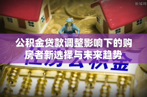 叙永公积金贷款调整影响下的购房者新选择与未来趋势