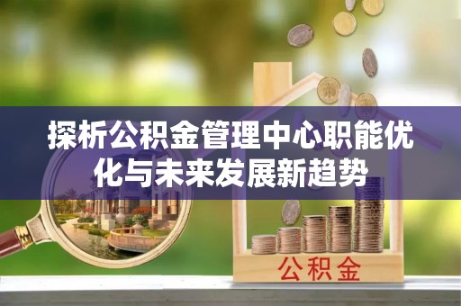 叙永探析公积金管理中心职能优化与未来发展新趋势