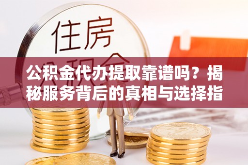 叙永公积金代办提取靠谱吗？揭秘服务背后的真相与选择指南