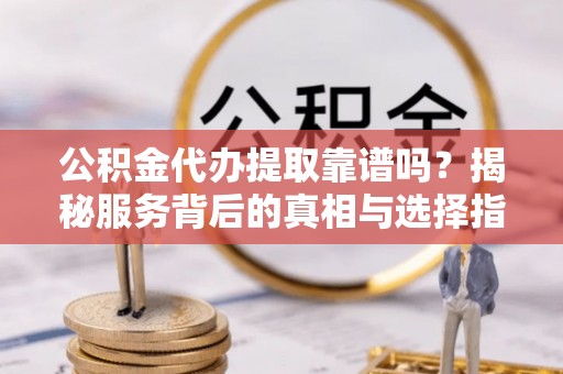 叙永公积金代办提取靠谱吗？揭秘服务背后的真相与选择指南