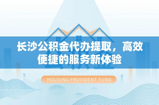 叙永长沙公积金代办提取，高效便捷的服务新体验