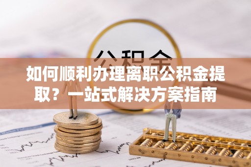 叙永如何顺利办理离职公积金提取？一站式解决方案指南