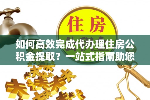 叙永如何高效完成代办理住房公积金提取？一站式指南助您轻松搞定