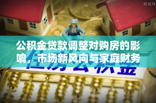 叙永公积金贷款调整对购房的影响，市场新风向与家庭财务规划