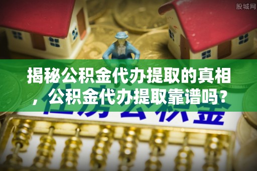 叙永揭秘公积金代办提取的真相，公积金代办提取靠谱吗？你需要知道这些关键点