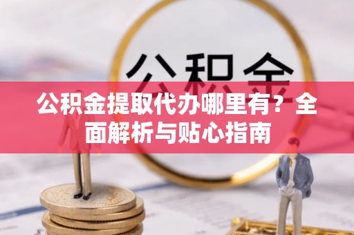 叙永公积金提取代办哪里有？全面解析与贴心指南